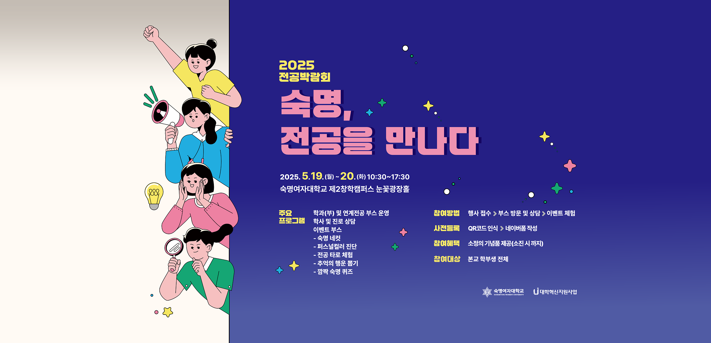 2025 전공박람회 숙명, 전공을 만나다 2025. 5. 19(월)~20.(화) 10:30~17:30 숙명여자대학교 제2창학캠퍼스 눈꽃광장홀 주요 프로그램: 학과(부) 및 연계전공 부스 운영, 학사 및 진로 상담, 이벤트 부스-숙명 네컷-퍼스널 컬러 진단-전공 타로 체험-추억의 행운 뽑기-깜짝 숙명 퀴즈 참여방법: 행사 접수>부스 방문 및 상담>이벤트 체험 사전등록: QR코드 인식>네이버폼 작성 참여혜택: 소정의 기념품 제공(소진 시 까지)